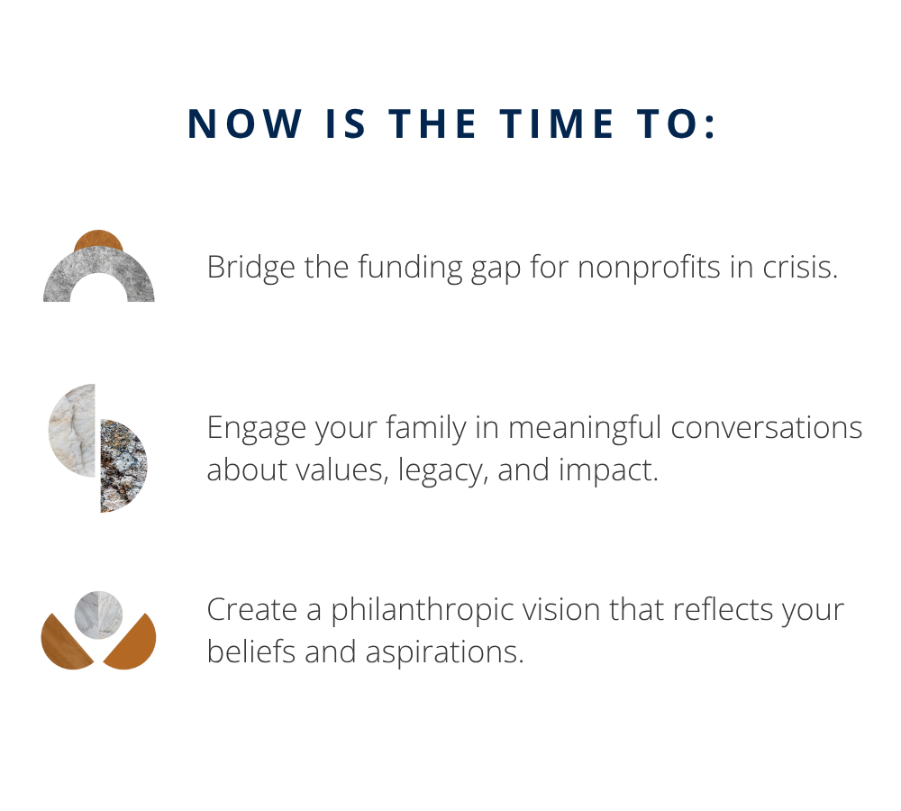 Now is the time to:
- Bridge the funding gap for nonprofits in crisis.
- Engage your family in meaningful conversations about values, legacy, and impact.
- Create a philanthropic vision that reflects your beliefs and aspirations.